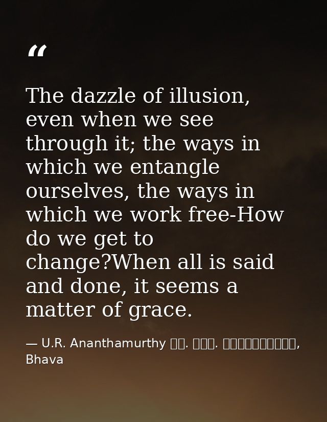 The dazzle of illusion, even when we see through it; the ways in which we entangle ourselves, the ways in which we work  — U.R. Ananthamurthy ಯು. ಆರ್. ಅನ೦ತಮೂರ್ತಿ, Bhava