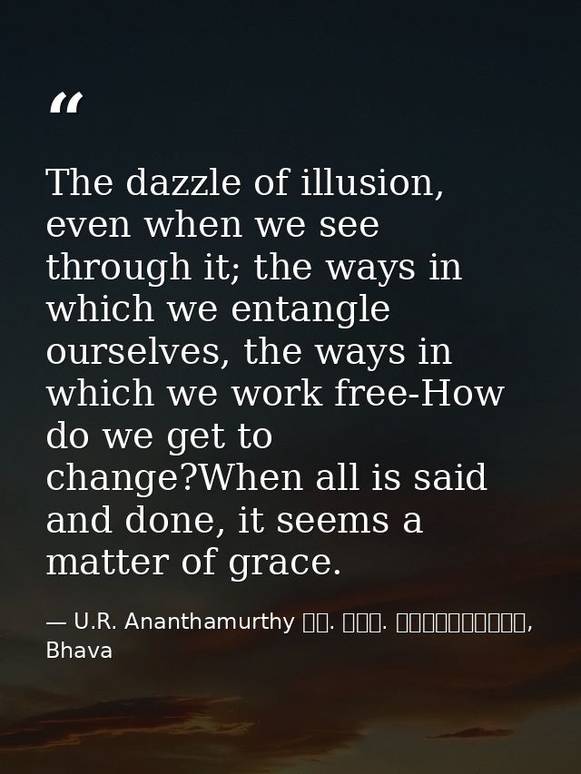 The dazzle of illusion, even when we see through it; the ways in which we entangle ourselves, the ways in which we work  — U.R. Ananthamurthy ಯು. ಆರ್. ಅನ೦ತಮೂರ್ತಿ, Bhava