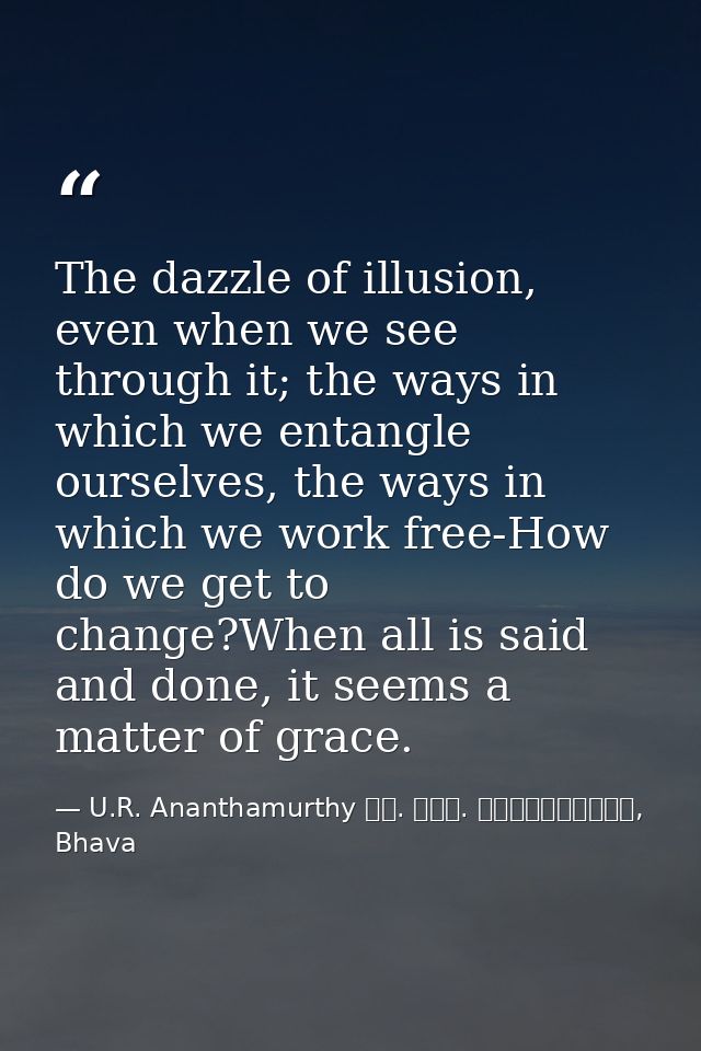 The dazzle of illusion, even when we see through it; the ways in which we entangle ourselves, the ways in which we work  — U.R. Ananthamurthy ಯು. ಆರ್. ಅನ೦ತಮೂರ್ತಿ, Bhava