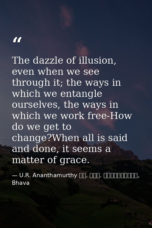 The dazzle of illusion, even when we see through it; the ways in which we entangle ourselves, the ways in which we work  — U.R. Ananthamurthy ಯು. ಆರ್. ಅನ೦ತಮೂರ್ತಿ, Bhava