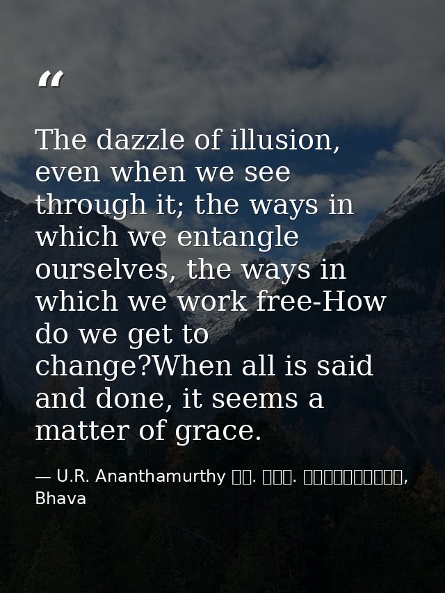 The dazzle of illusion, even when we see through it; the ways in which we entangle ourselves, the ways in which we work  — U.R. Ananthamurthy ಯು. ಆರ್. ಅನ೦ತಮೂರ್ತಿ, Bhava
