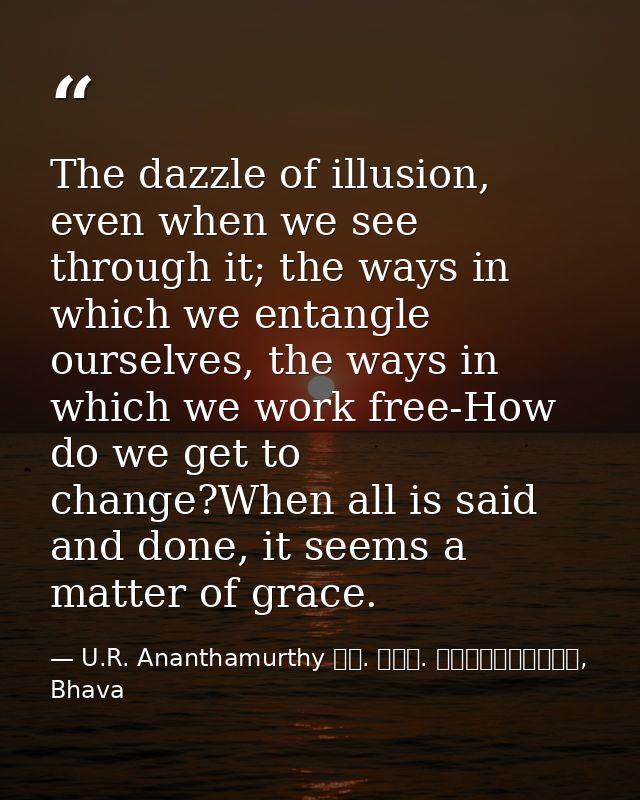 The dazzle of illusion, even when we see through it; the ways in which we entangle ourselves, the ways in which we work  — U.R. Ananthamurthy ಯು. ಆರ್. ಅನ೦ತಮೂರ್ತಿ, Bhava