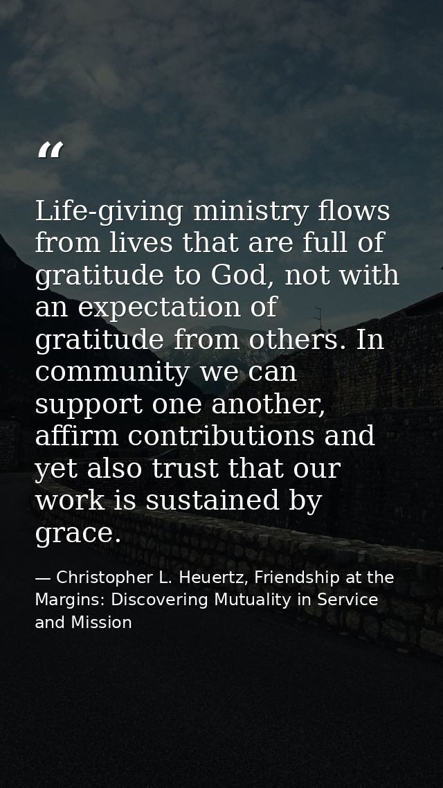 Life-giving ministry flows from lives that are full of gratitude to God, not with an expectation of gratitude from other — Christopher L. Heuertz, Friendship at the Margins: Discovering Mutuality in Service and Mission