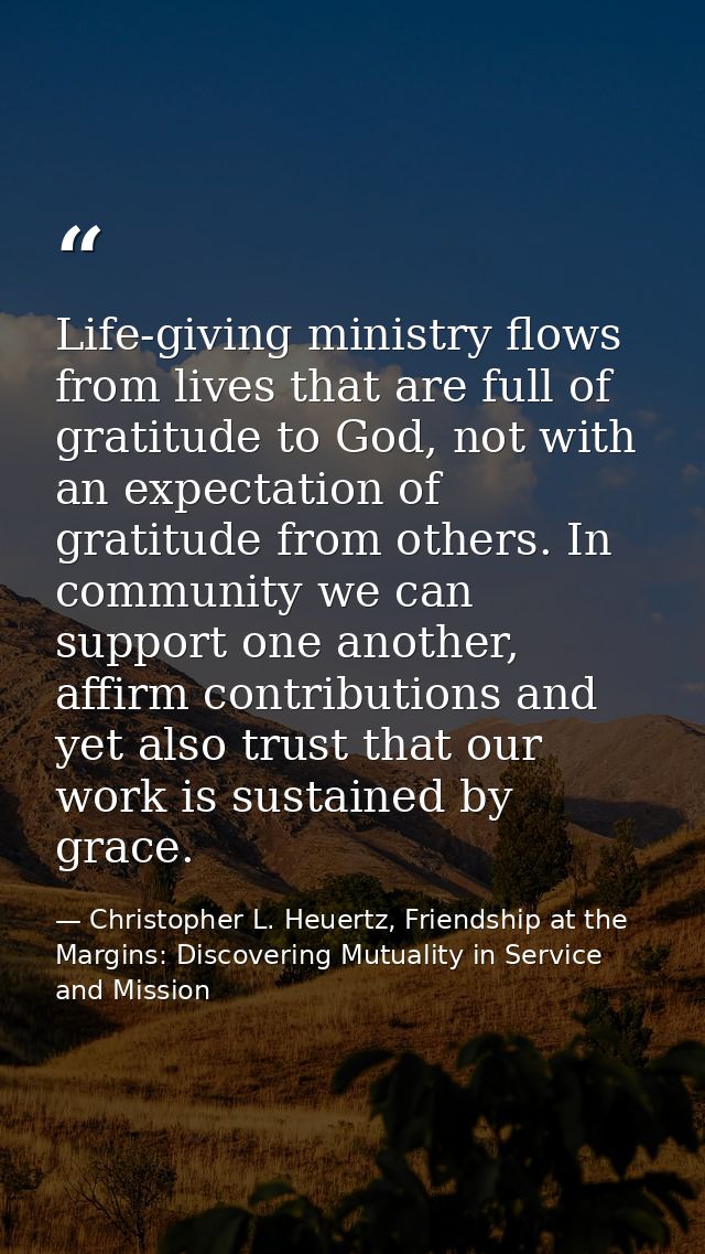 Life-giving ministry flows from lives that are full of gratitude to God, not with an expectation of gratitude from other — Christopher L. Heuertz, Friendship at the Margins: Discovering Mutuality in Service and Mission