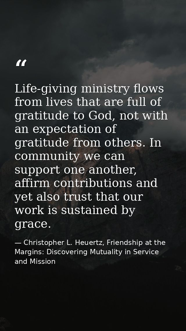 Life-giving ministry flows from lives that are full of gratitude to God, not with an expectation of gratitude from other — Christopher L. Heuertz, Friendship at the Margins: Discovering Mutuality in Service and Mission