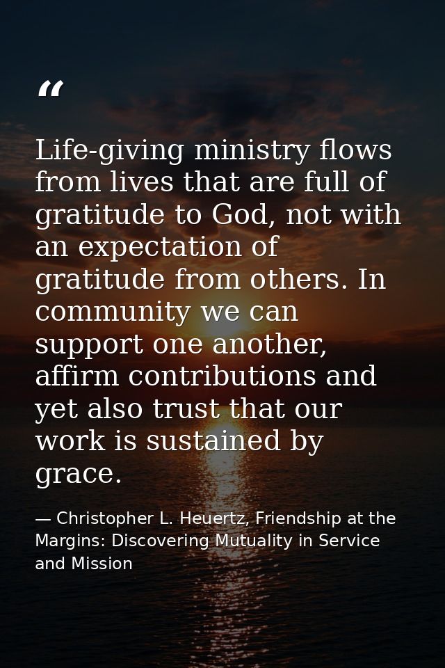Life-giving ministry flows from lives that are full of gratitude to God, not with an expectation of gratitude from other — Christopher L. Heuertz, Friendship at the Margins: Discovering Mutuality in Service and Mission
