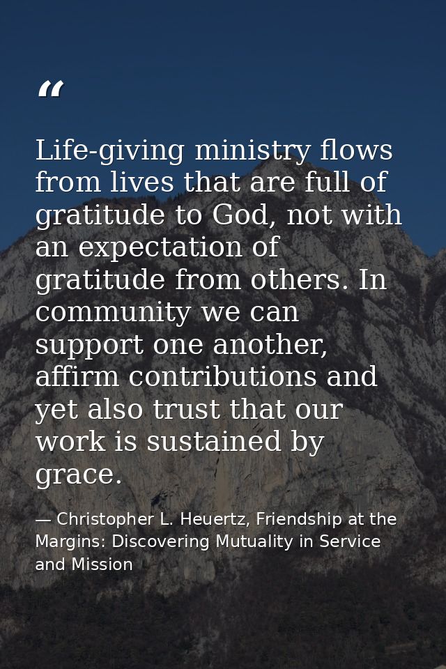 Life-giving ministry flows from lives that are full of gratitude to God, not with an expectation of gratitude from other — Christopher L. Heuertz, Friendship at the Margins: Discovering Mutuality in Service and Mission