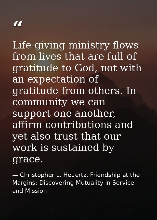 Life-giving ministry flows from lives that are full of gratitude to God, not with an expectation of gratitude from other — Christopher L. Heuertz, Friendship at the Margins: Discovering Mutuality in Service and Mission