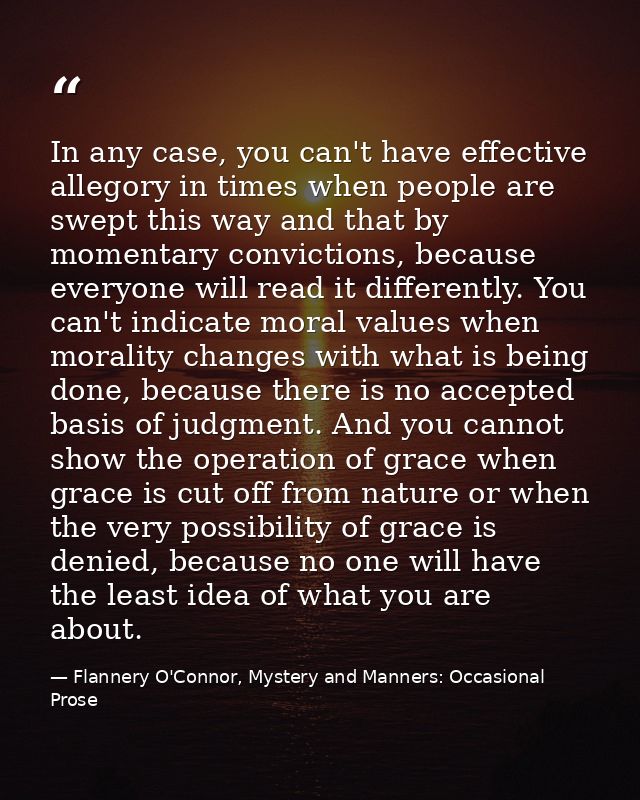 In any case, you can't have effective allegory in times when people are swept this way and that by momentary convictions — Flannery O'Connor, Mystery and Manners: Occasional Prose
