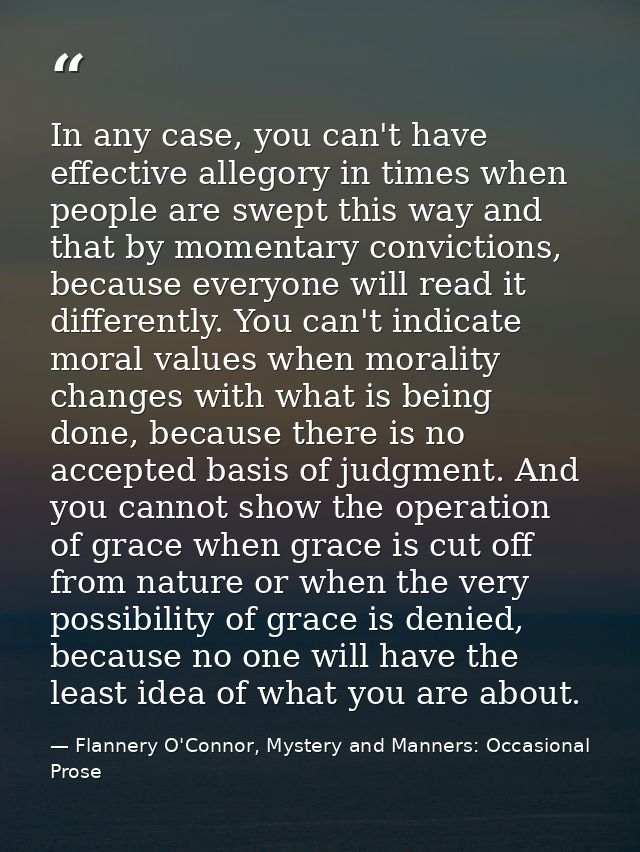 In any case, you can't have effective allegory in times when people are swept this way and that by momentary convictions — Flannery O'Connor, Mystery and Manners: Occasional Prose