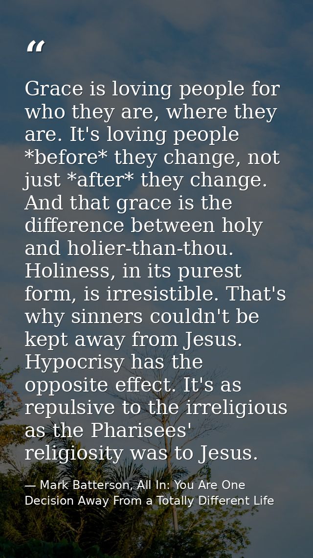 Grace is loving people for who they are, where they are. It's loving people *before* they change, not just *after* they  — Mark Batterson, All In: You Are One Decision Away From a Totally Different Life