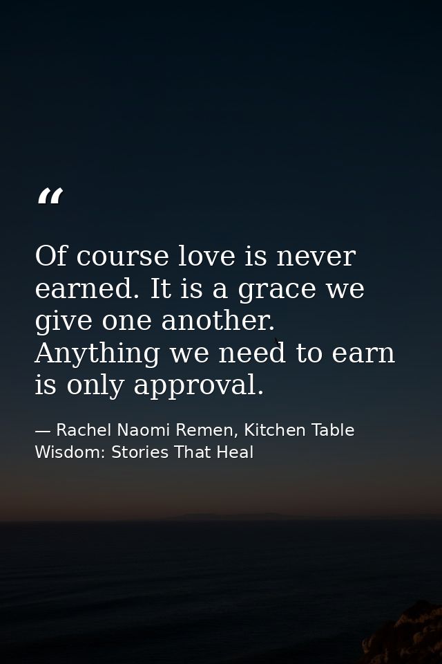 Of course love is never earned. It is a grace we give one another. Anything we need to earn is only approval. — Rachel Naomi Remen, Kitchen Table Wisdom: Stories That Heal