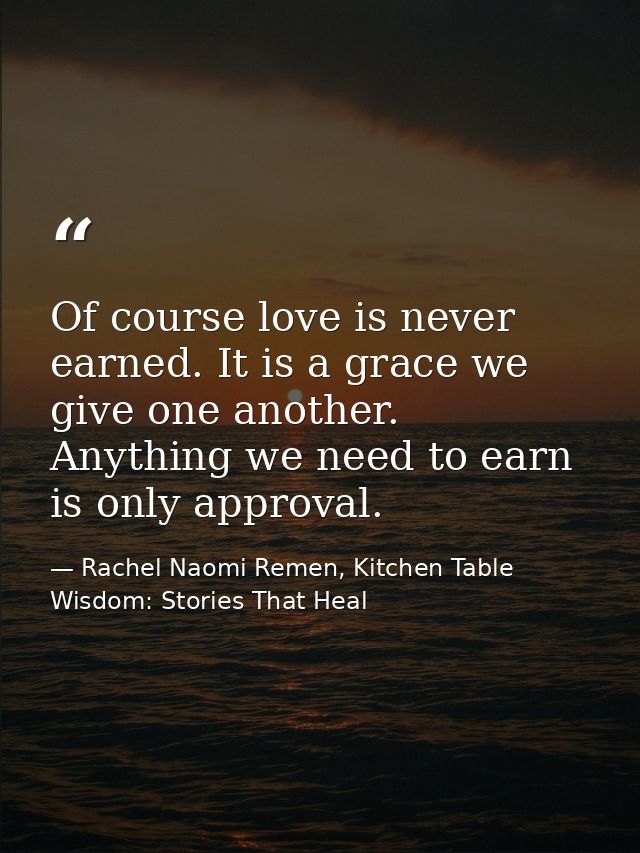 Of course love is never earned. It is a grace we give one another. Anything we need to earn is only approval. — Rachel Naomi Remen, Kitchen Table Wisdom: Stories That Heal