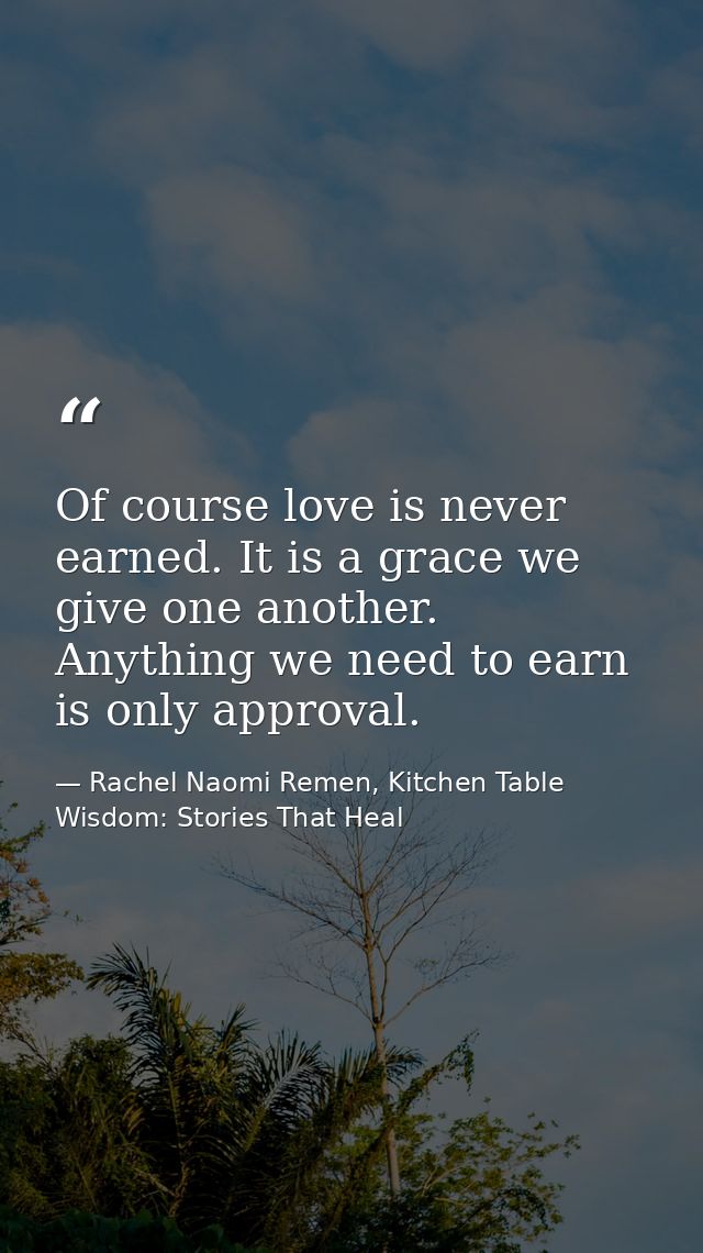 Of course love is never earned. It is a grace we give one another. Anything we need to earn is only approval. — Rachel Naomi Remen, Kitchen Table Wisdom: Stories That Heal