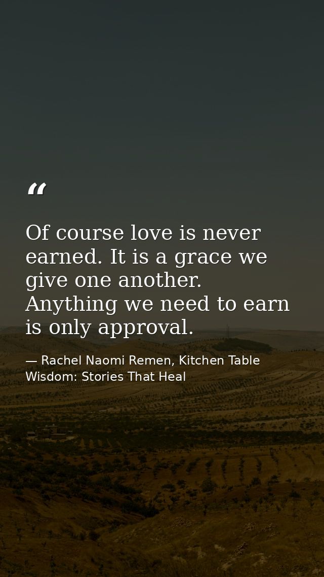 Of course love is never earned. It is a grace we give one another. Anything we need to earn is only approval. — Rachel Naomi Remen, Kitchen Table Wisdom: Stories That Heal