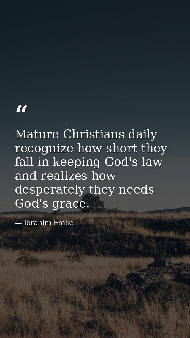 Mature Christians daily recognize how short they fall in keeping God's law and realizes how desperately they needs God's — Ibrahim Emile