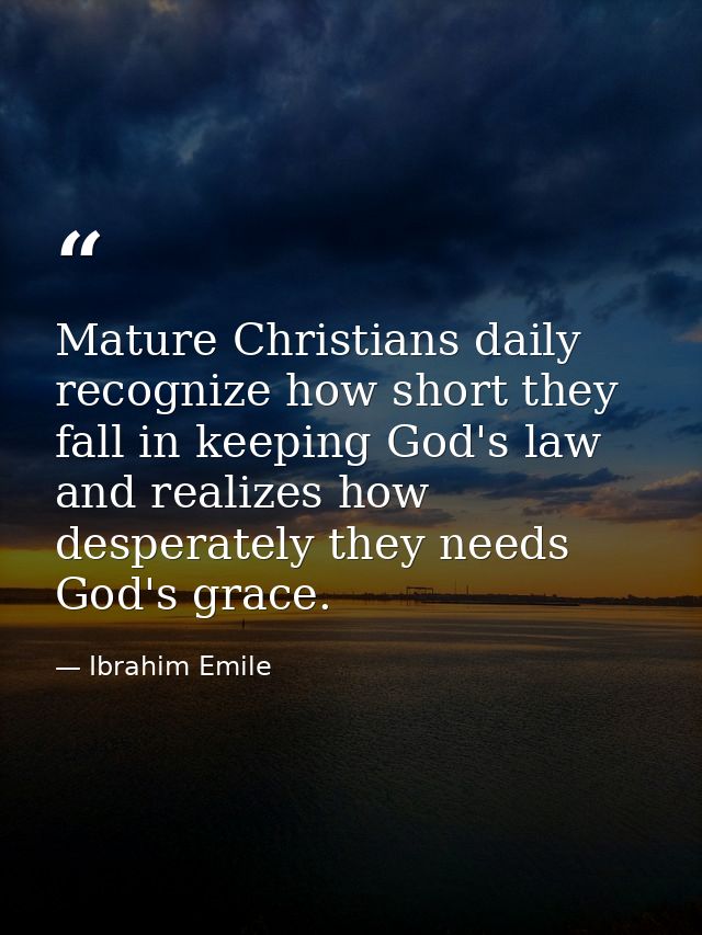 Mature Christians daily recognize how short they fall in keeping God's law and realizes how desperately they needs God's — Ibrahim Emile
