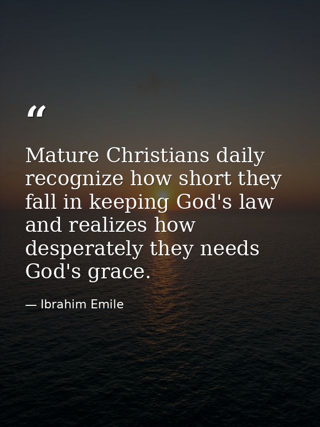 Mature Christians daily recognize how short they fall in keeping God's law and realizes how desperately they needs God's — Ibrahim Emile