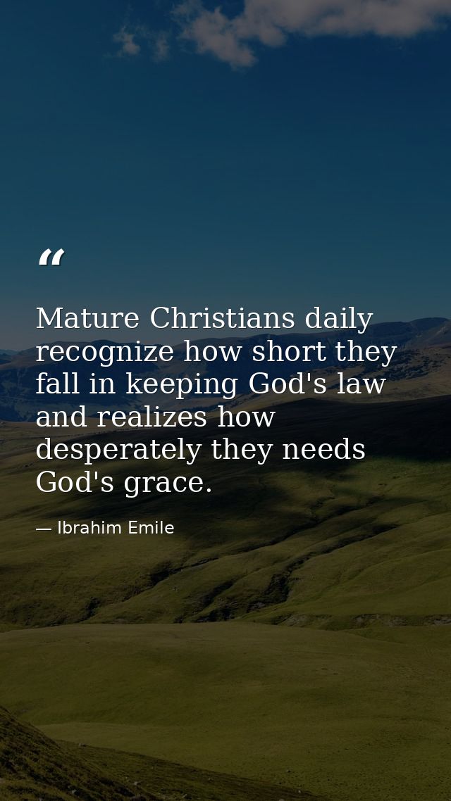 Mature Christians daily recognize how short they fall in keeping God's law and realizes how desperately they needs God's — Ibrahim Emile