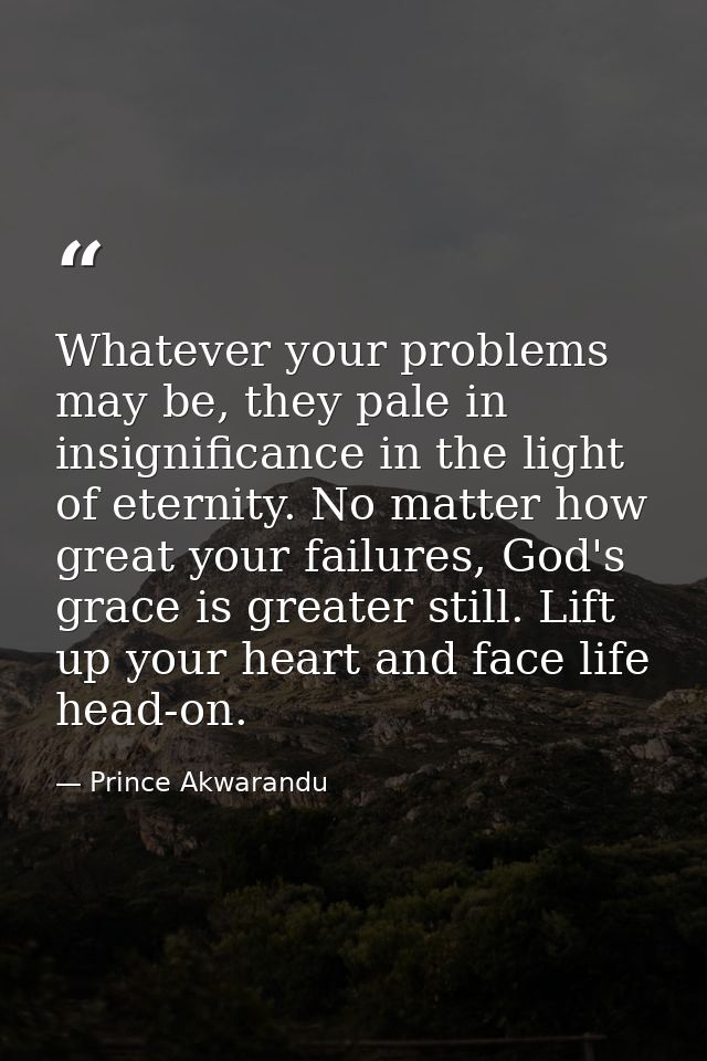 Whatever your problems may be, they pale in insignificance in the light of eternity. No matter how great your failures,  — Prince Akwarandu