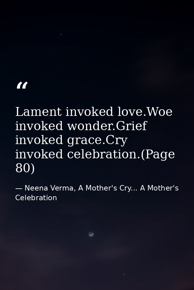 Lament invoked love.Woe invoked wonder.Grief invoked grace.Cry invoked celebration.(Page 80) — Neena Verma, A Mother's Cry... A Mother's Celebration