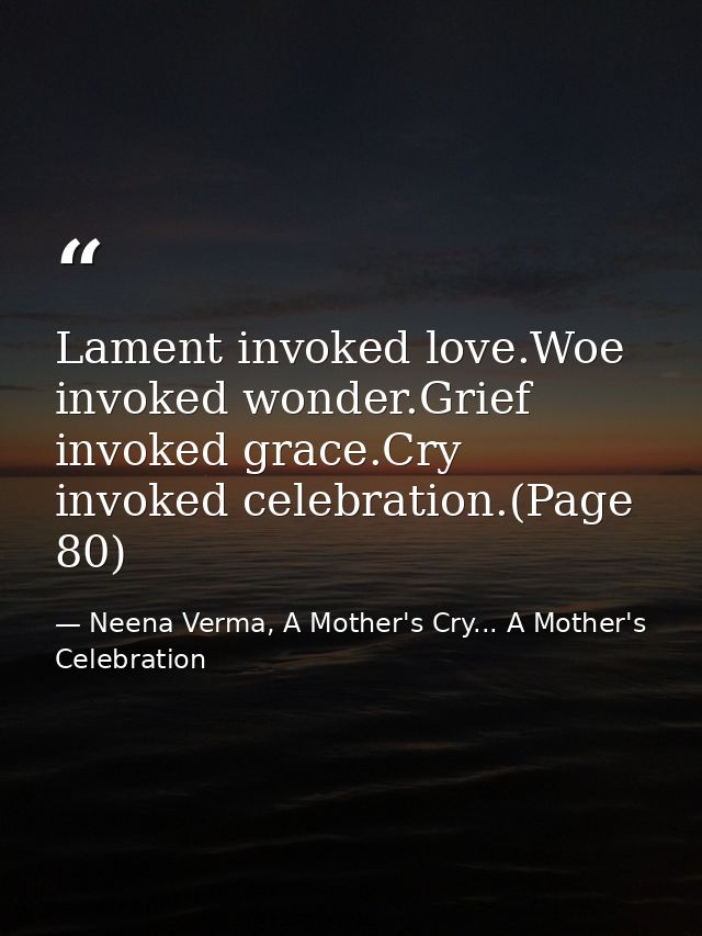 Lament invoked love.Woe invoked wonder.Grief invoked grace.Cry invoked celebration.(Page 80) — Neena Verma, A Mother's Cry... A Mother's Celebration