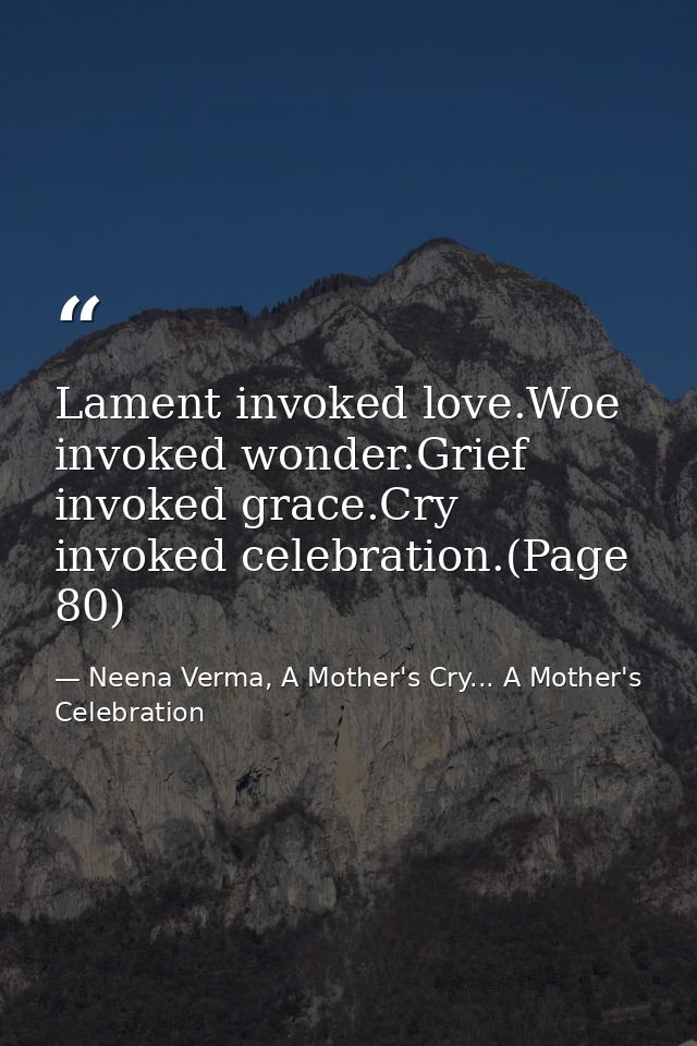 Lament invoked love.Woe invoked wonder.Grief invoked grace.Cry invoked celebration.(Page 80) — Neena Verma, A Mother's Cry... A Mother's Celebration