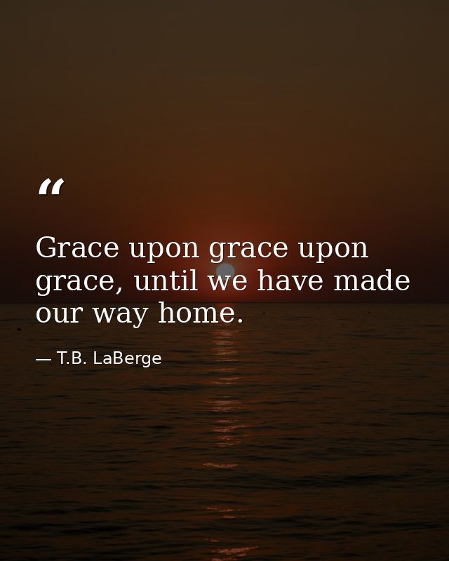 Grace upon grace upon grace, until we have made our way home. — T.B. LaBerge