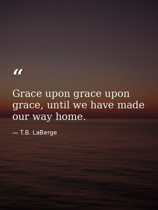 Grace upon grace upon grace, until we have made our way home. — T.B. LaBerge