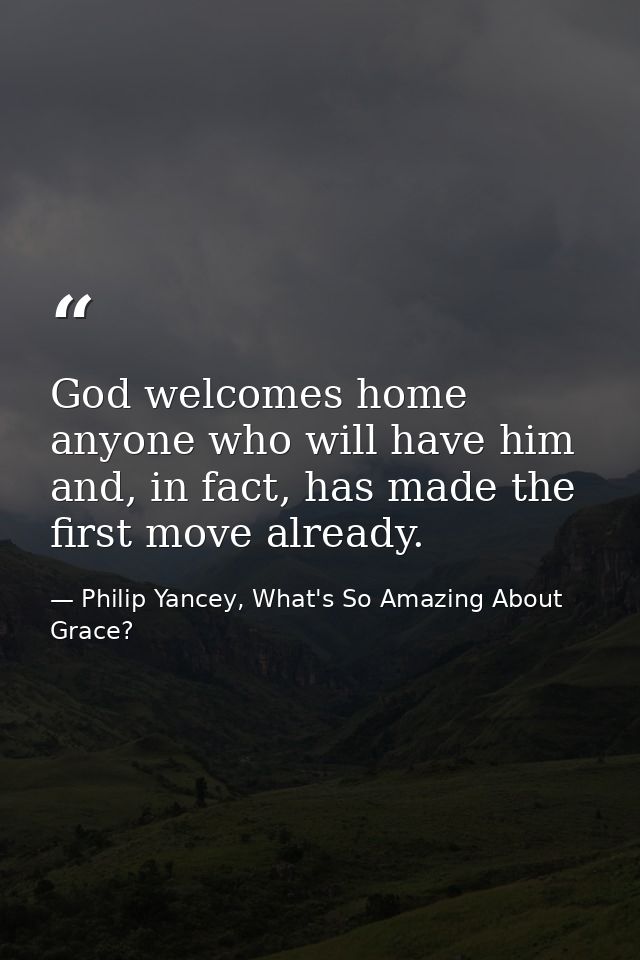 God welcomes home anyone who will have him and, in fact, has made the first move already. — Philip Yancey, What's So Amazing About Grace?