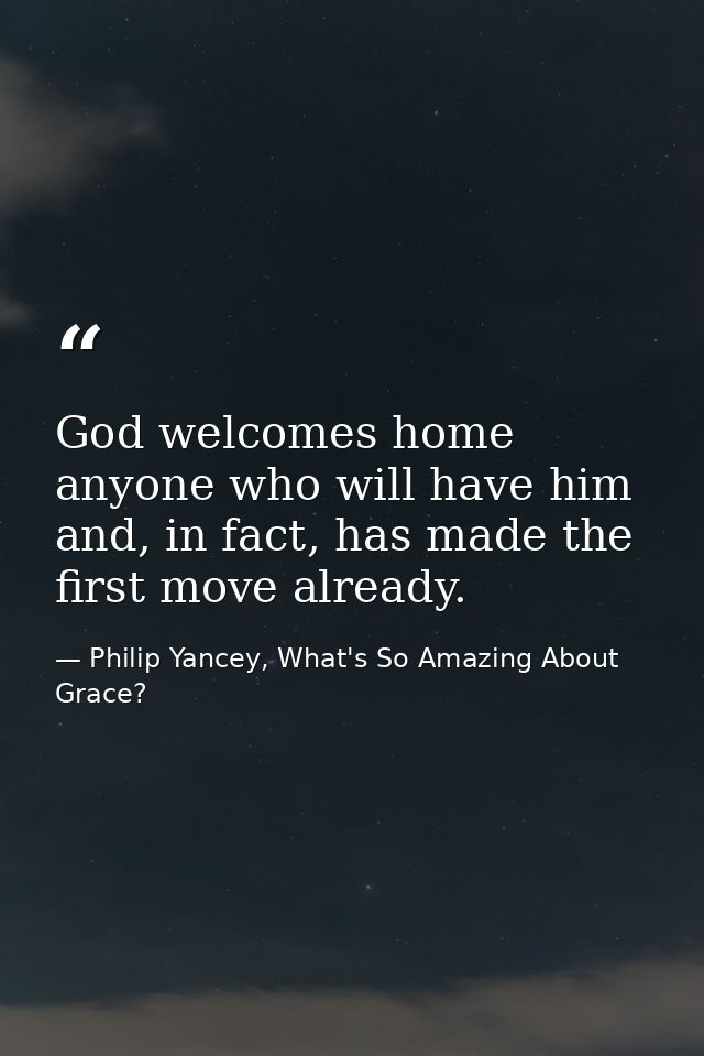 God welcomes home anyone who will have him and, in fact, has made the first move already. — Philip Yancey, What's So Amazing About Grace?