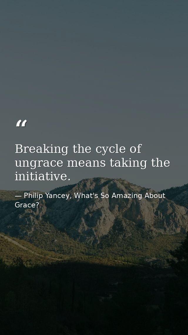Breaking the cycle of ungrace means taking the initiative. — Philip Yancey, What's So Amazing About Grace?