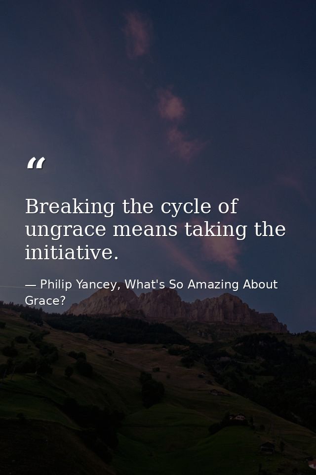 Breaking the cycle of ungrace means taking the initiative. — Philip Yancey, What's So Amazing About Grace?