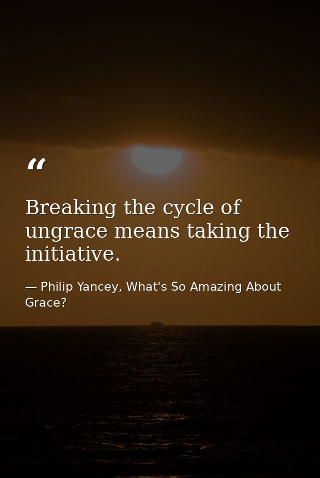 Breaking the cycle of ungrace means taking the initiative. — Philip Yancey, What's So Amazing About Grace?