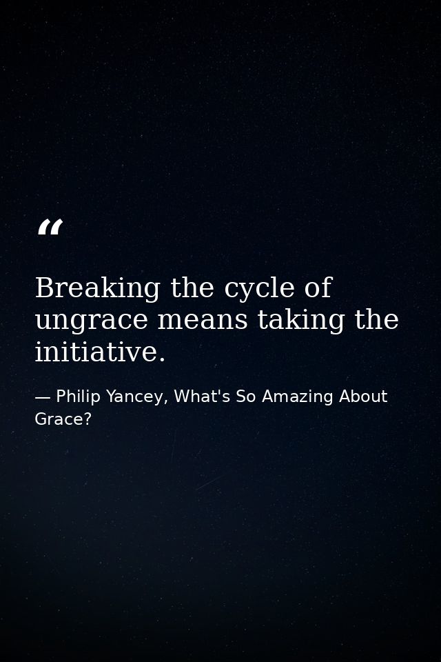 Breaking the cycle of ungrace means taking the initiative. — Philip Yancey, What's So Amazing About Grace?