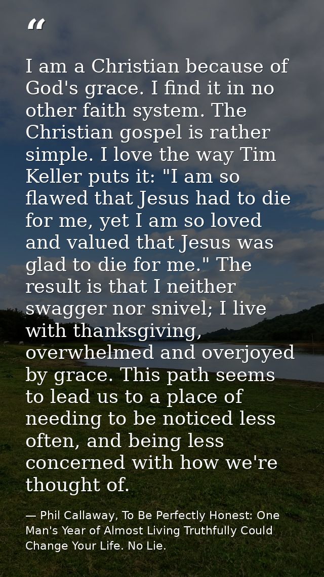 I am a Christian because of God's grace. I find it in no other faith system. The Christian gospel is rather simple. I lo — Phil Callaway, To Be Perfectly Honest: One Man's Year of Almost Living Truthfully Could Change Your Life. No Lie.