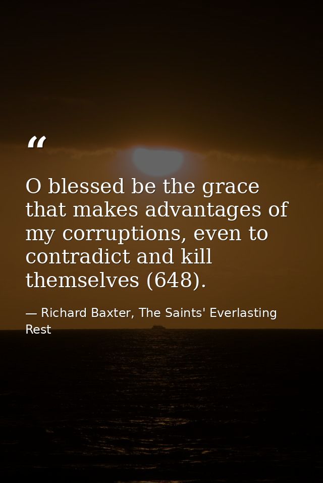 O blessed be the grace that makes advantages of my corruptions, even to contradict and kill themselves (648). — Richard Baxter, The Saints' Everlasting Rest