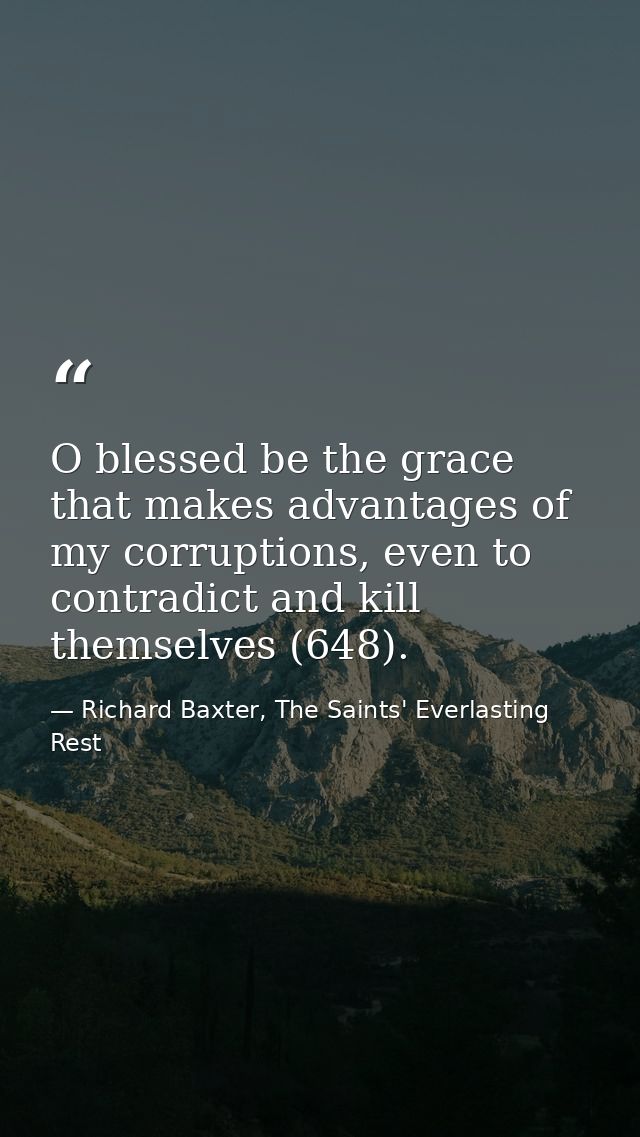 O blessed be the grace that makes advantages of my corruptions, even to contradict and kill themselves (648). — Richard Baxter, The Saints' Everlasting Rest