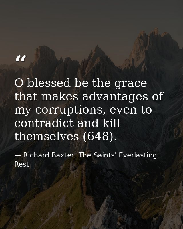 O blessed be the grace that makes advantages of my corruptions, even to contradict and kill themselves (648). — Richard Baxter, The Saints' Everlasting Rest