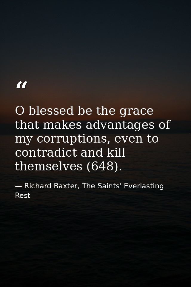 O blessed be the grace that makes advantages of my corruptions, even to contradict and kill themselves (648). — Richard Baxter, The Saints' Everlasting Rest
