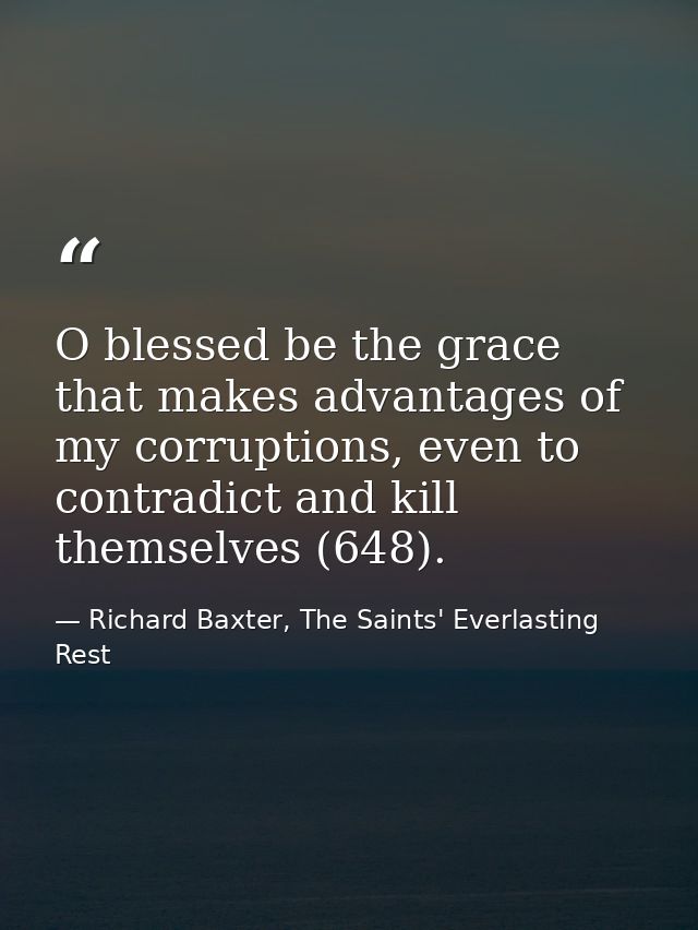 O blessed be the grace that makes advantages of my corruptions, even to contradict and kill themselves (648). — Richard Baxter, The Saints' Everlasting Rest