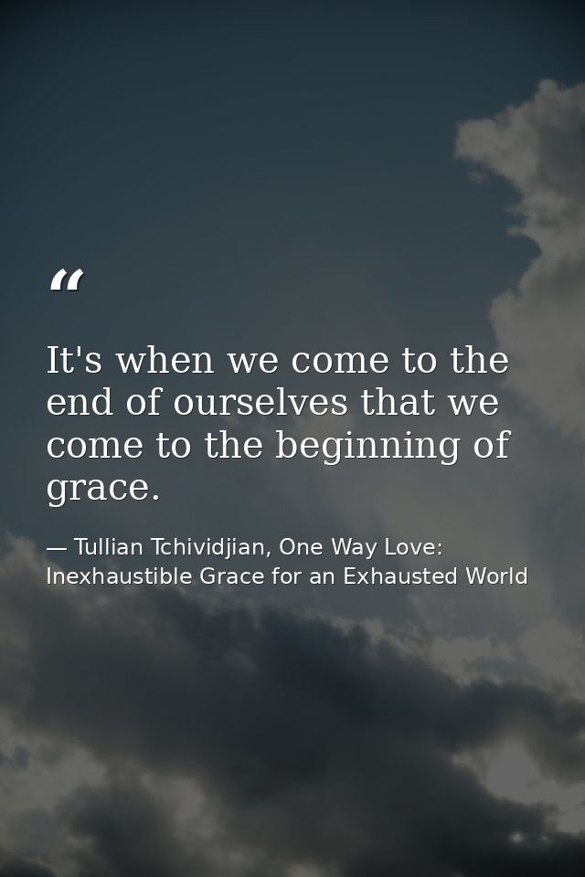 It's when we come to the end of ourselves that we come to the beginning of grace. — Tullian Tchividjian, One Way Love:  Inexhaustible Grace for an Exhausted World