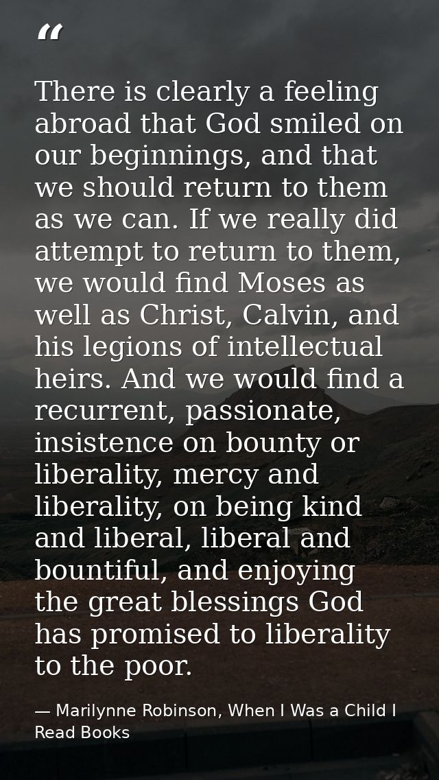 There is clearly a feeling abroad that God smiled on our beginnings, and that we should return to them as we can. If we  — Marilynne Robinson, When I Was a Child I Read Books