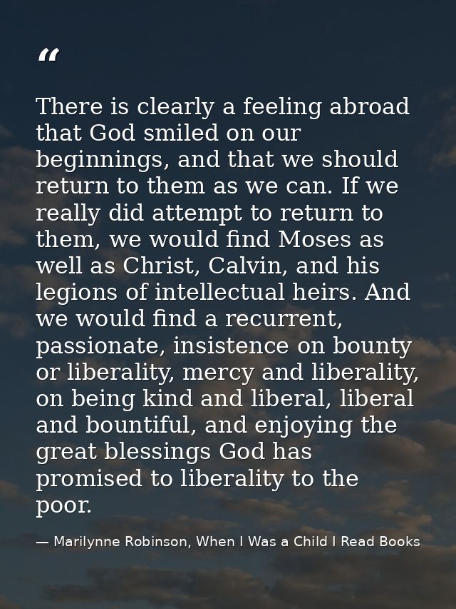 There is clearly a feeling abroad that God smiled on our beginnings, and that we should return to them as we can. If we  — Marilynne Robinson, When I Was a Child I Read Books