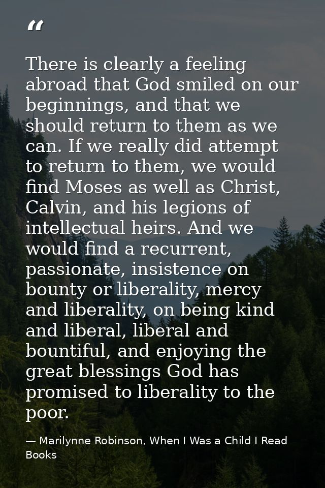 There is clearly a feeling abroad that God smiled on our beginnings, and that we should return to them as we can. If we  — Marilynne Robinson, When I Was a Child I Read Books