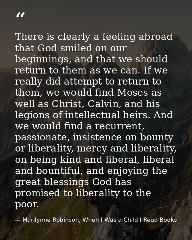 There is clearly a feeling abroad that God smiled on our beginnings, and that we should return to them as we can. If we  — Marilynne Robinson, When I Was a Child I Read Books