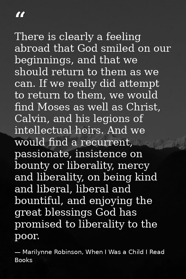There is clearly a feeling abroad that God smiled on our beginnings, and that we should return to them as we can. If we  — Marilynne Robinson, When I Was a Child I Read Books