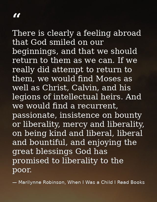 There is clearly a feeling abroad that God smiled on our beginnings, and that we should return to them as we can. If we  — Marilynne Robinson, When I Was a Child I Read Books
