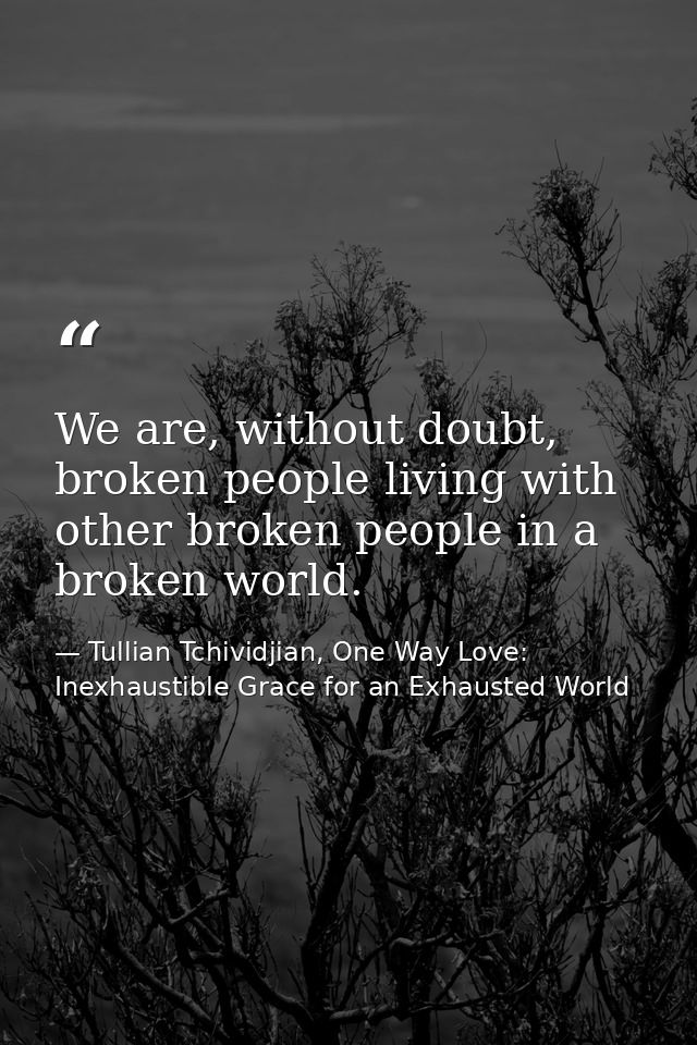 We are, without doubt, broken people living with other broken people in a broken world. — Tullian Tchividjian, One Way Love:  Inexhaustible Grace for an Exhausted World