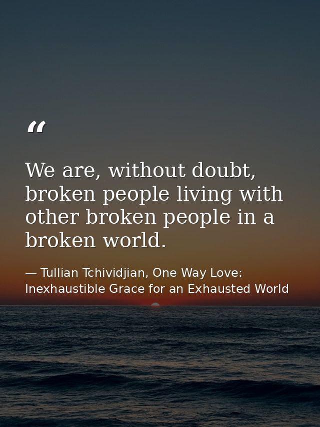 We are, without doubt, broken people living with other broken people in a broken world. — Tullian Tchividjian, One Way Love:  Inexhaustible Grace for an Exhausted World
